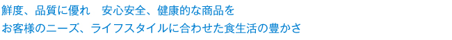 鮮度、品質に優れ　安心安全、健康的な商品を。お客様のニーズ、ライフスタイルに合わせた食生活の豊かさ。