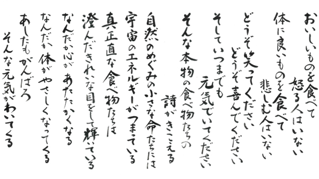 おいしい物を食べて 怒る人はいない。 体に良いものを食べて 悲しむ人はいない。 どうぞ 笑ってください 喜んでください そしていつまでも 元気におすごしください そんな本物の食べ物たちの詩がきこえる。 自然のめぐみの小さな命たちには 宇宙のエネルギーがつまっている。 真正直な食べ物たちは 澄んだきれいな目をして 輝いている。 なんだか こころが あたたかくなる。 なんだか からだが やさしくなっていく。 あしたも がんばろ。 そんなげんきが わいてくる。